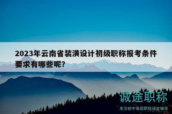 2023年云南省装潢设计初级职称报考条件要求有哪些呢？