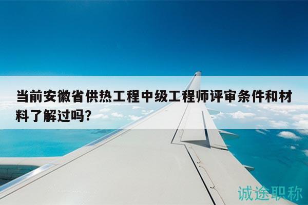 当前安徽省供热工程中级工程师评审条件和材料了解过吗？
