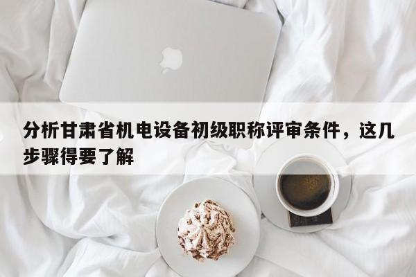 分析甘肃省机电设备初级职称评审条件，这几步骤得要了解