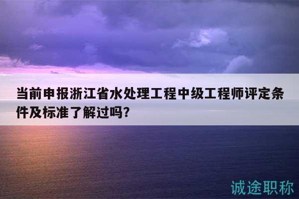 当前申报浙江省水处理工程中级工程师评定条件及标准了解过吗？