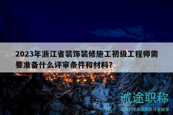 2023年浙江省装饰装修施工初级工程师需要准备什么评审条件和材料？