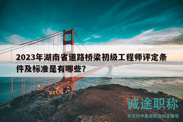 2023年湖南省道路桥梁初级工程师评定条件及标准是有哪些？