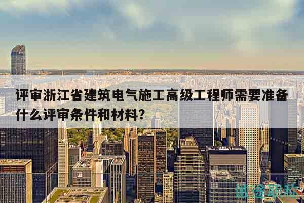 评审浙江省建筑电气施工高级工程师需要准备什么评审条件和材料？