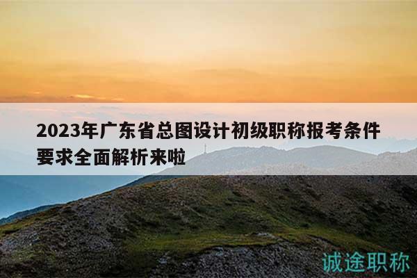 2023年广东省总图设计初级职称报考条件要求全面解析来啦