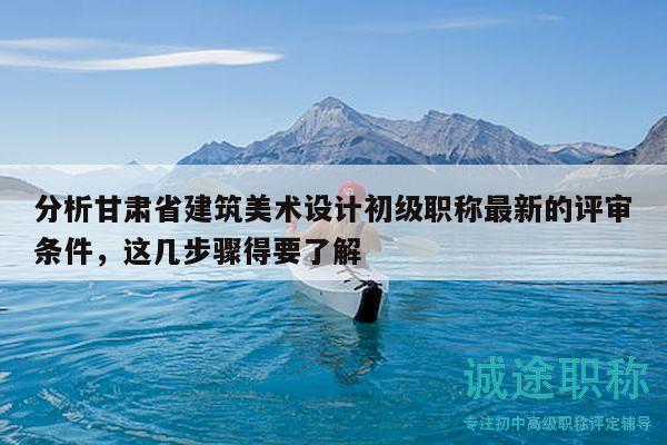 分析甘肃省建筑美术设计初级职称最新的评审条件，这几步骤得要了解