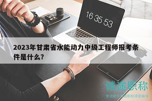 2023年甘肃省水能动力中级工程师报考条件是什么？