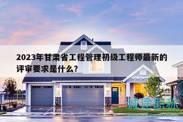 2023年甘肃省工程管理初级工程师最新的评审要求是什么？