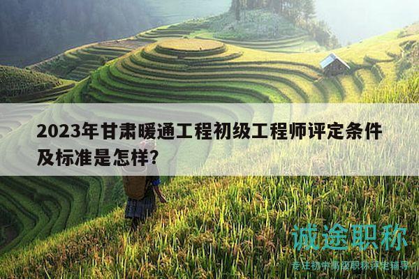 2023年甘肃暖通工程初级工程师评定条件及标准是怎样？