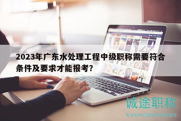 2023年广东水处理工程中级职称需要符合条件及要求才能报考？