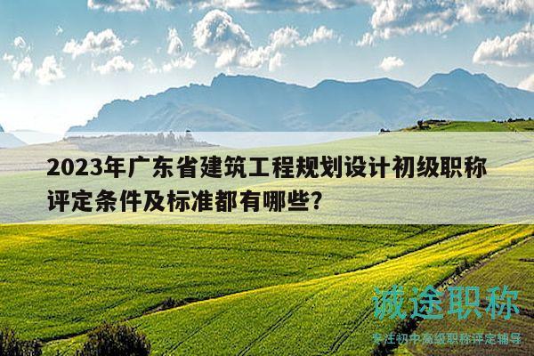2023年广东省建筑工程规划设计初级职称评定条件及标准都有哪些？