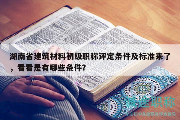 湖南省建筑材料初级职称评定条件及标准来了，看看是有哪些条件？