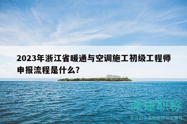 2023年浙江省暖通与空调施工初级工程师申报流程是什么？
