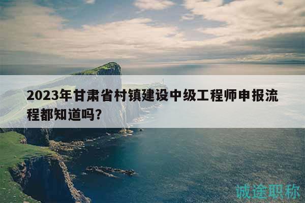 2023年甘肃省村镇建设中级工程师申报流程都知道吗？