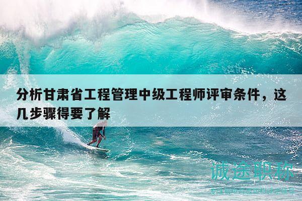 分析甘肃省工程管理中级工程师评审条件，这几步骤得要了解