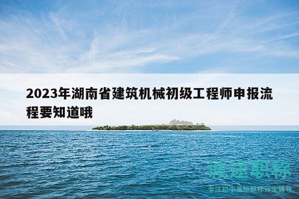 2023年湖南省建筑机械初级工程师申报流程要知道哦