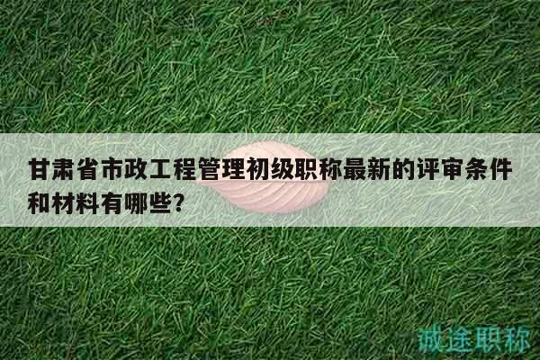 甘肃省市政工程管理初级职称最新的评审条件和材料有哪些？