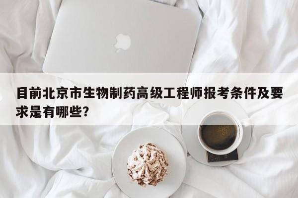 目前北京市生物制药高级工程师报考条件及要求是有哪些？