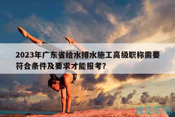 2023年广东省给水排水施工高级职称需要符合条件及要求才能报考？