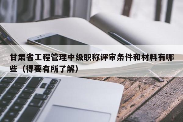 甘肃省工程管理中级职称评审条件和材料有哪些（得要有所了解）