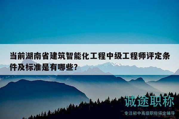 当前湖南省建筑智能化工程中级工程师评定条件及标准是有哪些？
