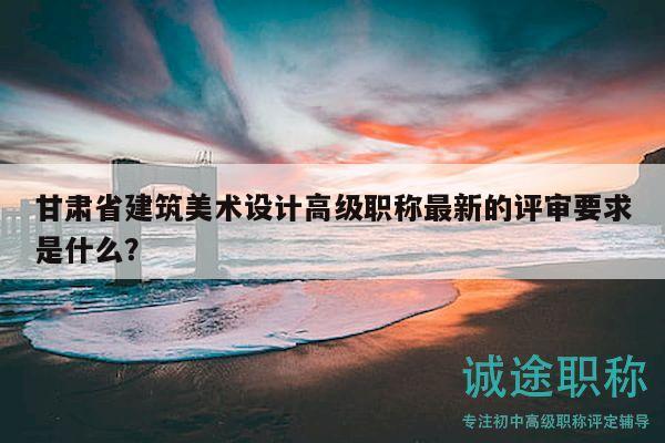 甘肃省建筑美术设计高级职称最新的评审要求是什么？
