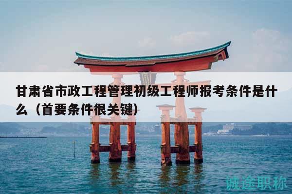 甘肃省市政工程管理初级工程师报考条件是什么（首要条件很关键）