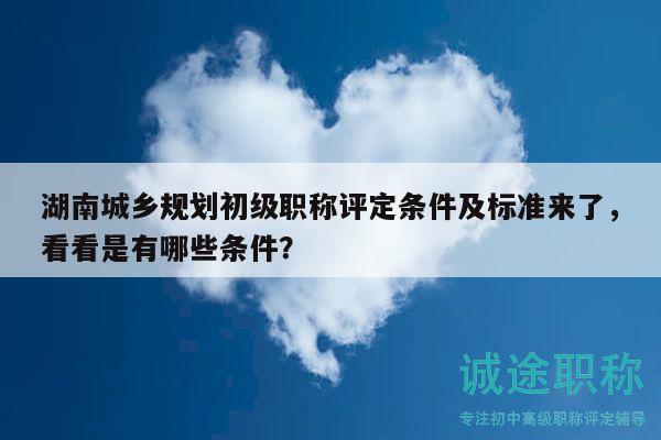 湖南城乡规划初级职称评定条件及标准来了，看看是有哪些条件？