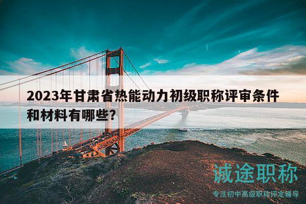 2023年甘肃省热能动力初级职称评审条件和材料有哪些？