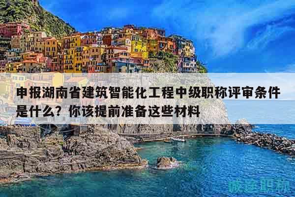 申报湖南省建筑智能化工程中级职称评审条件是什么？你该提前准备这些材料