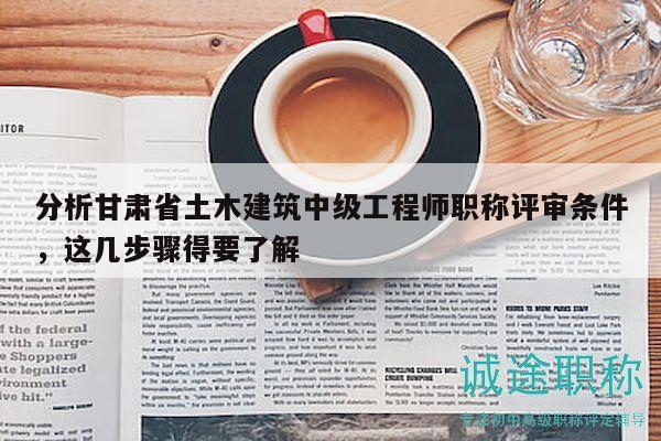 分析甘肃省土木建筑中级工程师职称评审条件，这几步骤得要了解