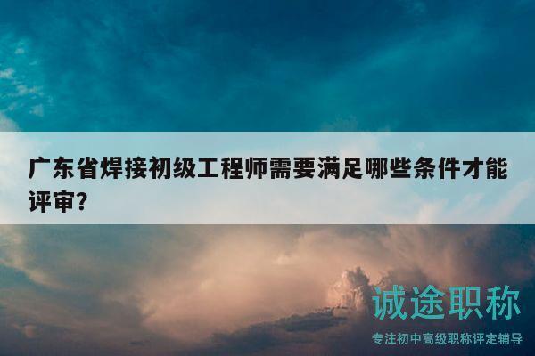 广东省焊接初级工程师需要满足哪些条件才能评审？