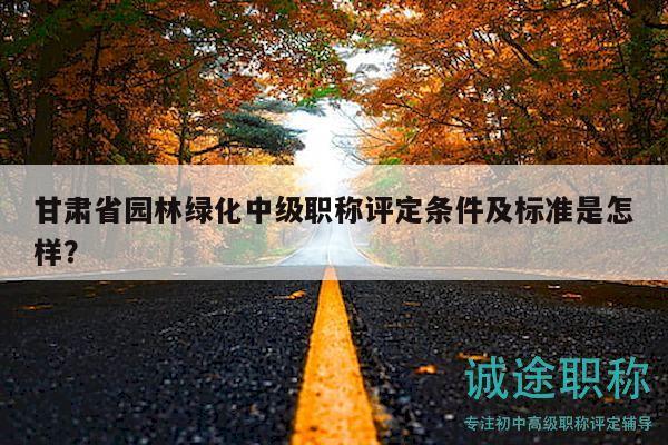 甘肃省园林绿化中级职称评定条件及标准是怎样？