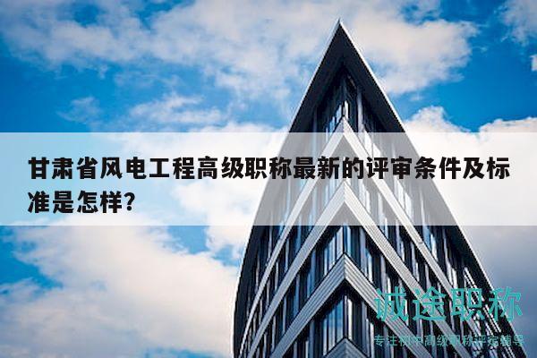 甘肃省风电工程高级职称最新的评审条件及标准是怎样？