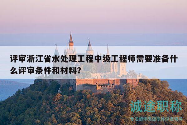 评审浙江省水处理工程中级工程师需要准备什么评审条件和材料？
