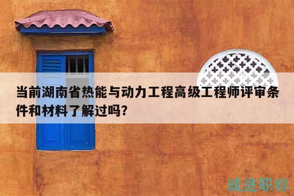 当前湖南省热能与动力工程高级工程师评审条件和材料了解过吗？