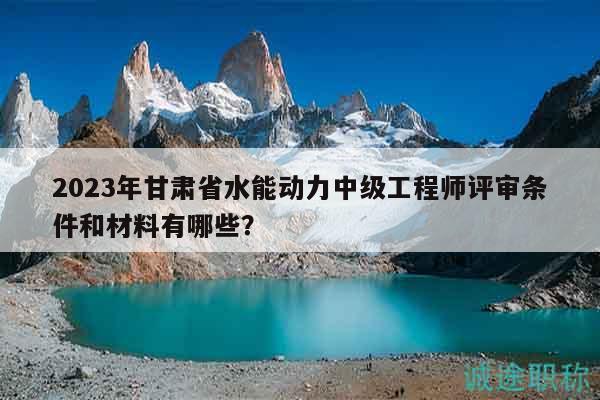 2023年甘肃省水能动力中级工程师评审条件和材料有哪些？