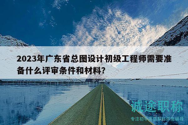 2023年广东省总图设计初级工程师需要准备什么评审条件和材料？