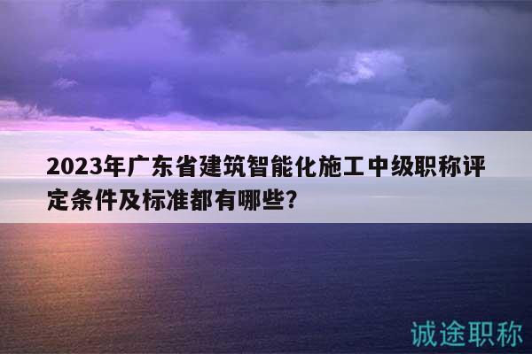 2023年广东省建筑智能化施工中级职称评定条件及标准都有哪些？