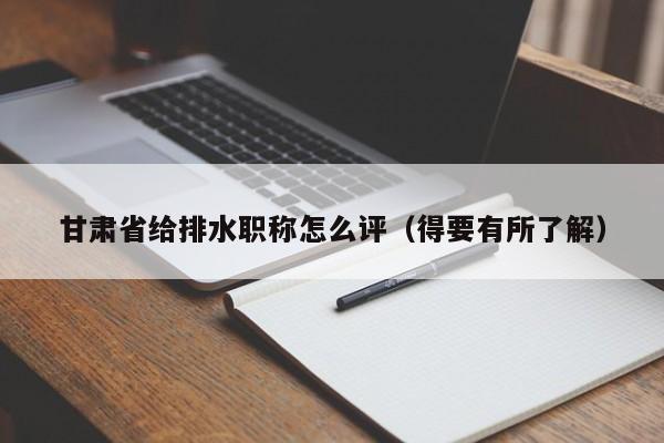 甘肃省给排水职称怎么评（得要有所了解）