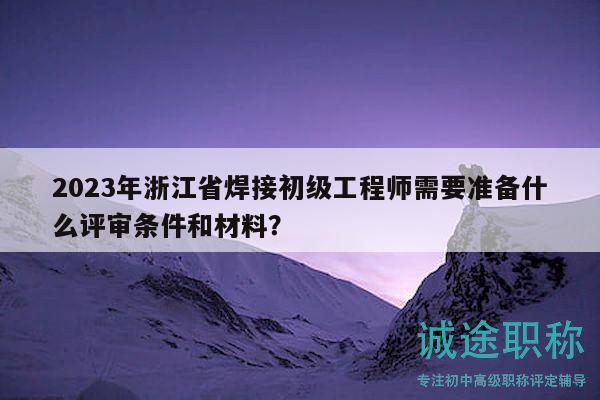 2023年浙江省焊接初级工程师需要准备什么评审条件和材料？
