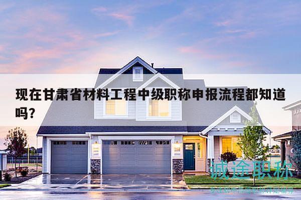 现在甘肃省材料工程中级职称申报流程都知道吗？