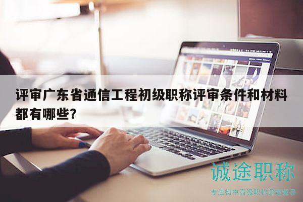 评审广东省通信工程初级职称评审条件和材料都有哪些？