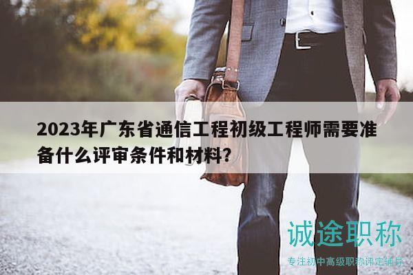 2023年广东省通信工程初级工程师需要准备什么评审条件和材料？