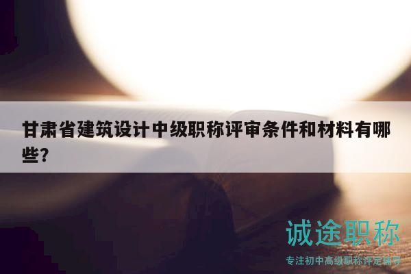 甘肃省建筑设计中级职称评审条件和材料有哪些？