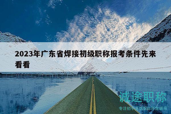 2023年广东省焊接初级职称报考条件先来看看
