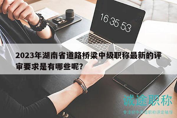2023年湖南省道路桥梁中级职称最新的评审要求是有哪些呢？