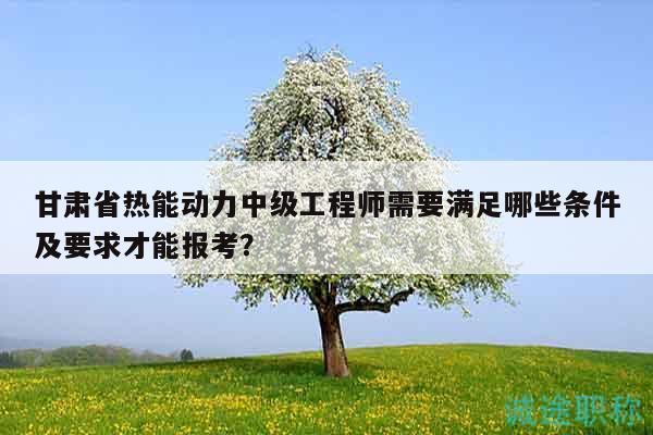 甘肃省热能动力中级工程师需要满足哪些条件及要求才能报考？