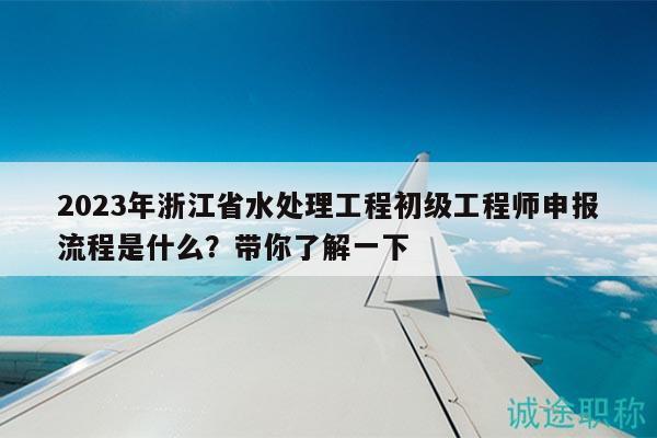 2023年浙江省水处理工程初级工程师申报流程是什么？带你了解一下