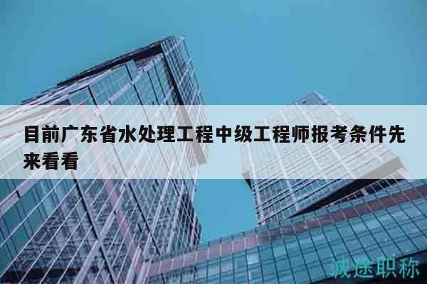 目前广东省水处理工程中级工程师报考条件先来看看