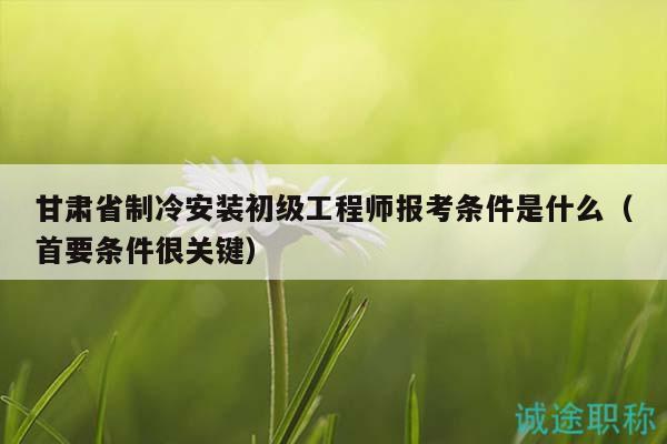 甘肃省制冷安装初级工程师报考条件是什么（首要条件很关键）